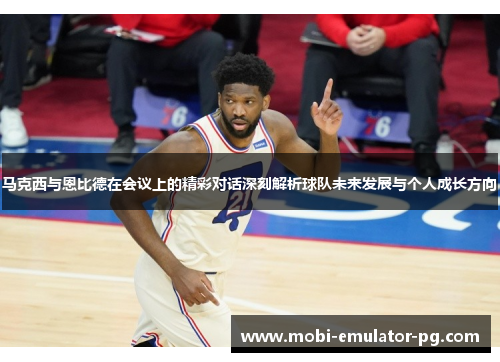 马克西与恩比德在会议上的精彩对话深刻解析球队未来发展与个人成长方向