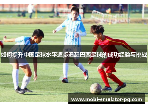 如何提升中国足球水平逐步追赶巴西足球的成功经验与挑战 如何提升中国足球水平逐步追赶巴西足球的成功经验与挑战