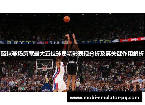 篮球赛场贡献最大五位球员精彩表现分析及其关键作用解析 篮球赛场贡献最大五位球员精彩表现分析及其关键作用解析