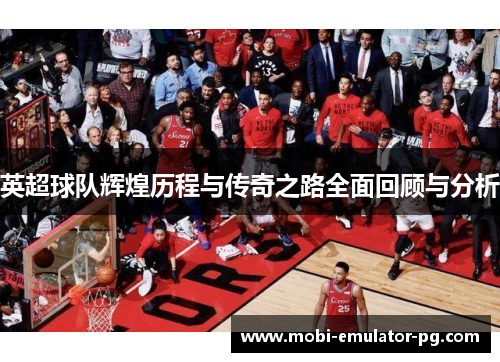 英超球队辉煌历程与传奇之路全面回顾与分析 英超球队辉煌历程与传奇之路全面回顾与分析