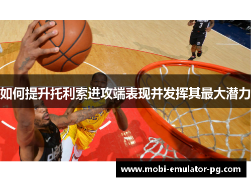 如何提升托利索进攻端表现并发挥其最大潜力 如何提升托利索进攻端表现并发挥其最大潜力