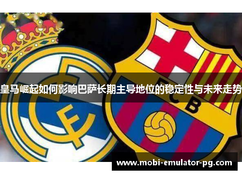 皇马崛起如何影响巴萨长期主导地位的稳定性与未来走势