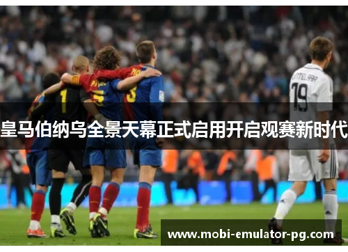 皇马伯纳乌全景天幕正式启用开启观赛新时代