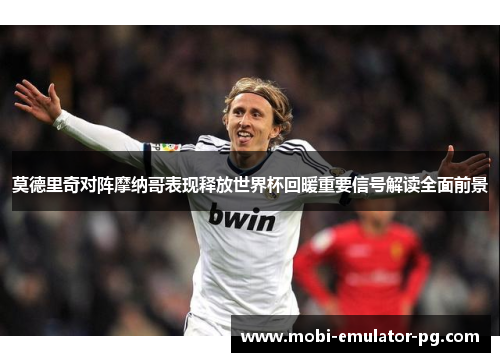 莫德里奇对阵摩纳哥表现释放世界杯回暖重要信号解读全面前景
